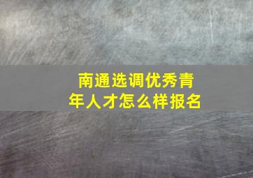 南通选调优秀青年人才怎么样报名