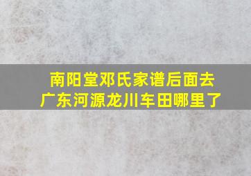 南阳堂邓氏家谱后面去广东河源龙川车田哪里了