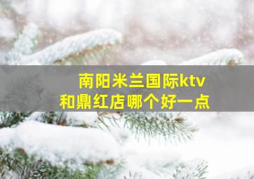 南阳米兰国际ktv和鼎红店哪个好一点