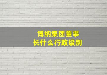 博纳集团董事长什么行政级别