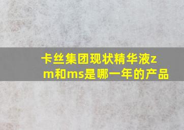 卡丝集团现状精华液zm和ms是哪一年的产品