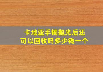 卡地亚手镯抛光后还可以回收吗多少钱一个