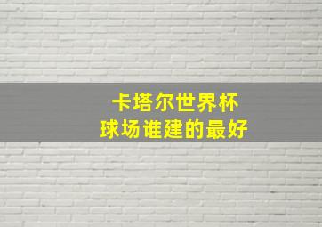 卡塔尔世界杯球场谁建的最好