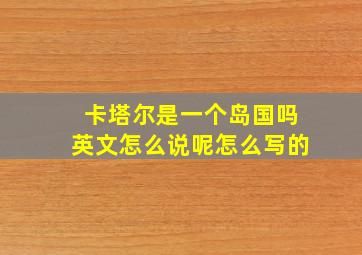 卡塔尔是一个岛国吗英文怎么说呢怎么写的