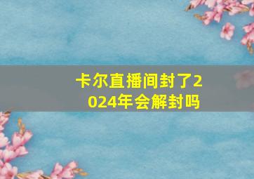 卡尔直播间封了2024年会解封吗