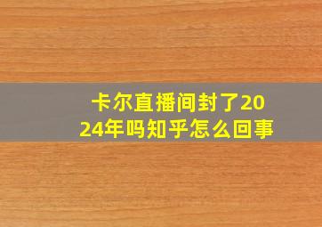 卡尔直播间封了2024年吗知乎怎么回事