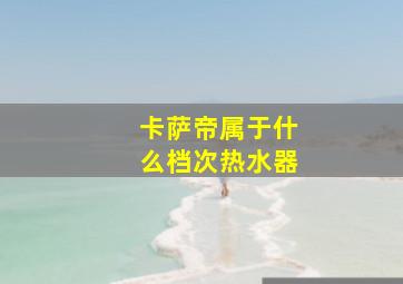 卡萨帝属于什么档次热水器