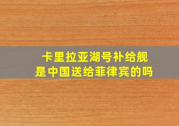 卡里拉亚湖号补给舰是中国送给菲律宾的吗