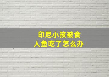 印尼小孩被食人鱼吃了怎么办