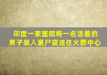 印度一家医院将一名活着的男子装入裹尸袋送往火葬中心