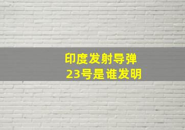 印度发射导弹23号是谁发明