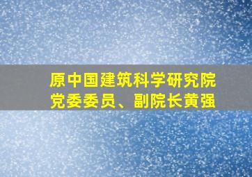 原中国建筑科学研究院党委委员、副院长黄强