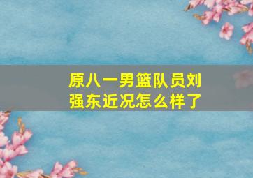 原八一男篮队员刘强东近况怎么样了