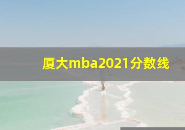 厦大mba2021分数线