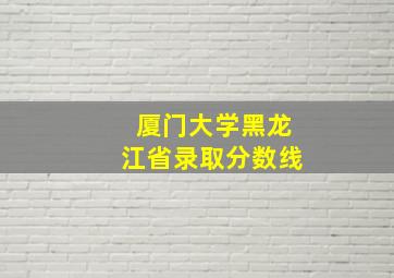 厦门大学黑龙江省录取分数线