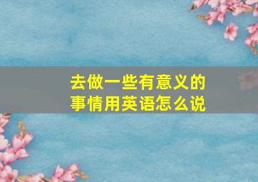 去做一些有意义的事情用英语怎么说