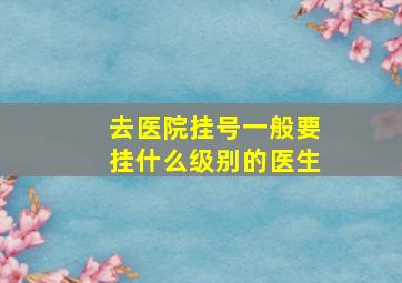 去医院挂号一般要挂什么级别的医生