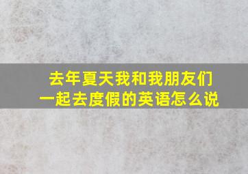 去年夏天我和我朋友们一起去度假的英语怎么说