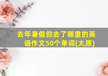 去年暑假你去了哪里的英语作文50个单词(太原)