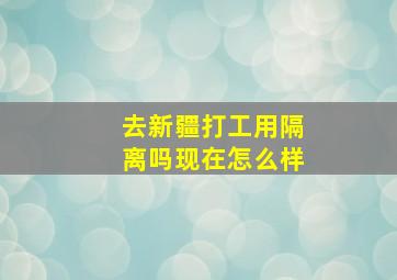 去新疆打工用隔离吗现在怎么样