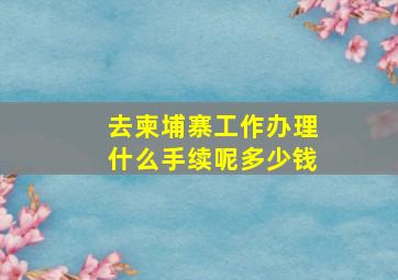 去柬埔寨工作办理什么手续呢多少钱