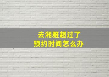 去湘雅超过了预约时间怎么办