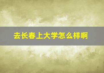 去长春上大学怎么样啊