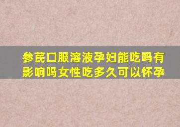 参芪口服溶液孕妇能吃吗有影响吗女性吃多久可以怀孕