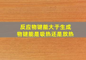 反应物键能大于生成物键能是吸热还是放热