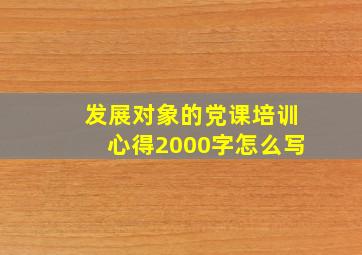 发展对象的党课培训心得2000字怎么写