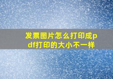 发票图片怎么打印成pdf打印的大小不一样