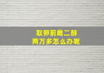 取卵前雌二醇两万多怎么办呢