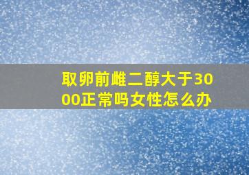 取卵前雌二醇大于3000正常吗女性怎么办