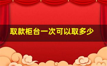 取款柜台一次可以取多少