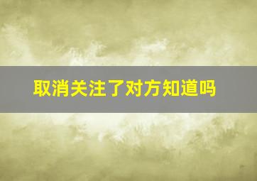 取消关注了对方知道吗