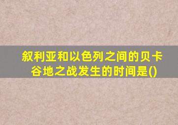 叙利亚和以色列之间的贝卡谷地之战发生的时间是()