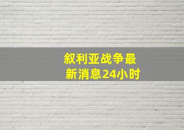 叙利亚战争最新消息24小时