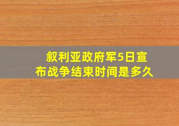 叙利亚政府军5日宣布战争结束时间是多久