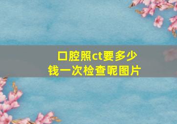 口腔照ct要多少钱一次检查呢图片