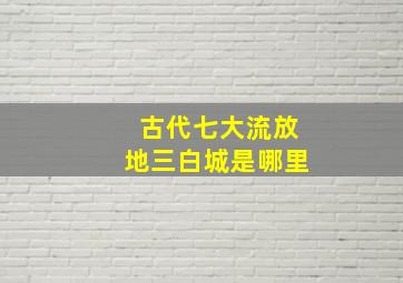 古代七大流放地三白城是哪里