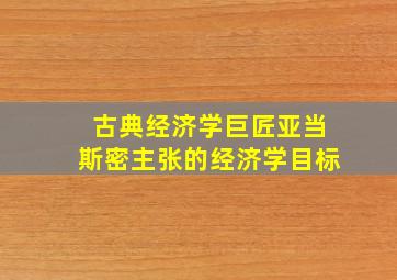 古典经济学巨匠亚当斯密主张的经济学目标