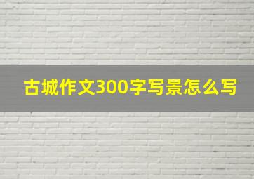 古城作文300字写景怎么写