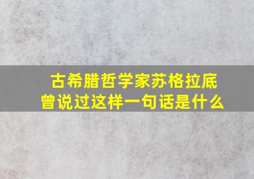 古希腊哲学家苏格拉底曾说过这样一句话是什么