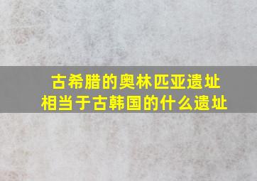 古希腊的奥林匹亚遗址相当于古韩国的什么遗址