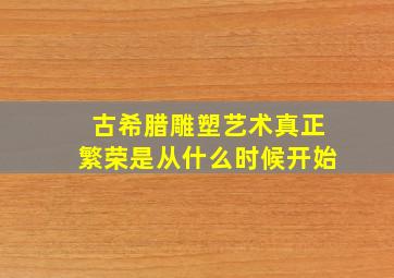 古希腊雕塑艺术真正繁荣是从什么时候开始