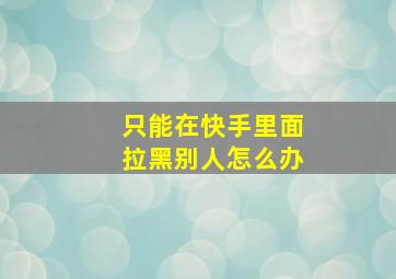 只能在快手里面拉黑别人怎么办