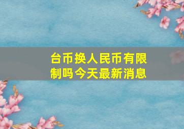 台币换人民币有限制吗今天最新消息