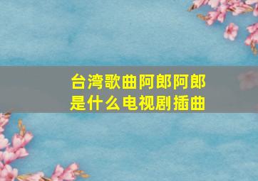 台湾歌曲阿郎阿郎是什么电视剧插曲