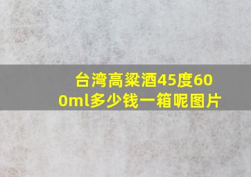 台湾高粱酒45度600ml多少钱一箱呢图片