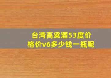 台湾高粱酒53度价格价v6多少钱一瓶呢